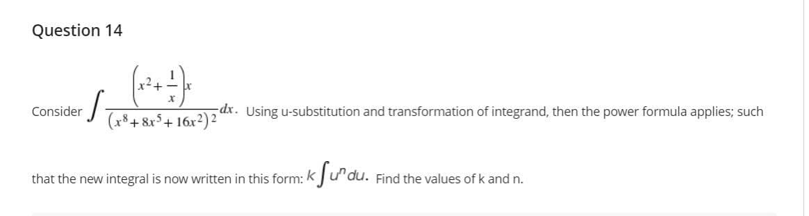 Question 14
x2+
Consider
dx. Using u-substitution and transformation of integrand, then the power formula applies; such
(x*+&r°+ 16x²)²
that the new integral is now written in this form: k Ju'du. Find the values of k and n.
