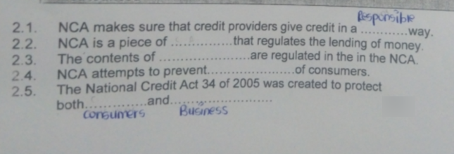 Rspirsibe
......way.
2.2. NCA is a piece of ... .that regulates the lending of money.
.are regulated in the in the NCA.
2.1. NCA makes sure that credit providers give credit in a
........
2.3.
The contents of ..
.....of consumers.
2.4. NCA attempts to prevent...
2.5.
The National Credit Act 34 of 2005 was created to protect
both... ...and...
Consumers
......
Business

