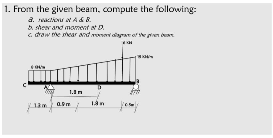 1. From the given beam, compute the following:
a. reactions at A & B.
b. shear and moment at D.
c. draw the shear and moment diagram of the given beam.
|6 KN
15 KN/m
8 KN/m
1.8 m
1.3 m
0.9 m
1.8 m
0.5m
