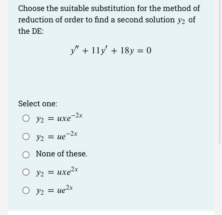 Choose the suitable substitution for the method of
reduction of order to find a second solution
y2
of
the DE:
y" + 11y + 18y = 0
%3D
Select one:
V2 = uxe-2x
y2 =
ue-2x
None of these.
O y2 = uxe2x
O y2 = ue2x
