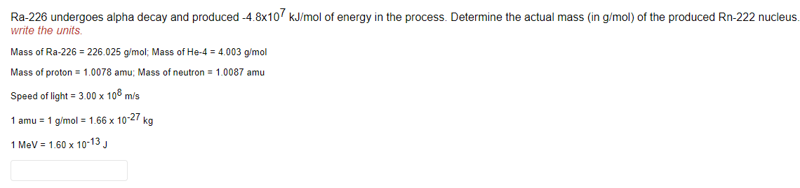 Ra-226 undergoes alpha decay and produced -4.8x10 kJ/mol of energy in the process. Determine the actual mass (in g/mol) of the produced Rn-222 nucleus.
write the units.
Mass of Ra-226 = 226.025 g/mol; Mass of He-4 = 4.003 g/mol
Mass of proton = 1.0078 amu; Mass of neutron = 1.0087 amu
Speed of light = 3.00 x 108 m/s
1 amu = 1 g/mol = 1.66 x 10-27 kg
1 MeV = 1.60 x 10-13 J
