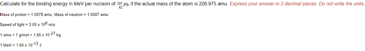 Calculate for the binding energy in MeV per nucleon of 207 Pb if the actual mass of the atom is 206.975 amu. Express your answer in 2 decimal places. Do not write the units.
82
Mass of proton = 1.0078 amu; Mass of neutron = 1.0087 amu
Speed of light = 3.00 x 108 m/s
1 amu = 1 g/mol = 1.66 x 10-27 kg
1 MeV = 1.60 x 10-13 J

