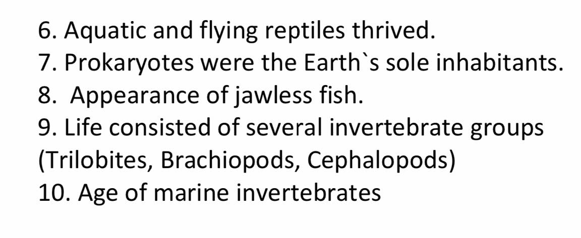 6. Aquatic and flying reptiles thrived.
7. Prokaryotes were the Earth's sole inhabitants.
8. Appearance of jawless fish.
9. Life consisted of several invertebrate groups
(Trilobites, Brachiopods, Cephalopods)
10. Age of marine invertebrates
