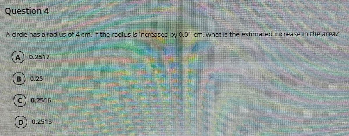 Question 4
A circle has a radius of 4 cm. If the radius is increased by 0.01 cm, what is the estimated increase in the area?
0.2517
B
0.25
0.2516
D
0.2513
