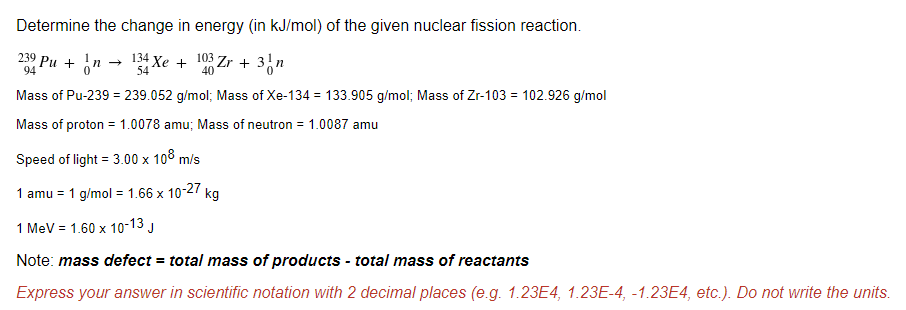 Determine the change in energy (in kJ/mol) of the given nuclear fission reaction.
230 Pu + in → 134 Xe + 103 Zr + 3n
94
54
40
Mass of Pu-239 = 239.052 g/mol; Mass of Xe-134 = 133.905 g/mol; Mass of Zr-103 = 102.926 g/mol
Mass of proton = 1.0078 amu; Mass of neutron = 1.0087 amu
Speed of light = 3.00 x 108 m/s
1 amu = 1 g/mol = 1.66 x 10-27 kg
1 MeV = 1.60 x 10-13 J
Note: mass defect = total mass of products - total mass of reactants
Express your answer in scientific notation with 2 decimal places (e.g. 1.23E4, 1.23E-4, -1.23E4, etc.). Do not write the units.
