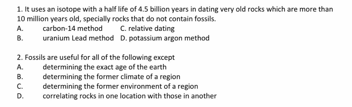1. It uses an isotope with a half life of 4.5 billion years in dating very old rocks which are more than
10 million years old, specially rocks that do not contain fossils.
C. relative dating
uranium Lead method D. potassium argon method
А.
carbon-14 method
В.
2. Fossils are useful for all of the following except
determining the exact age of the earth
determining the former climate of a region
determining the former environment of a region
correlating rocks in one location with those in another
А.
В.
С.
D.
