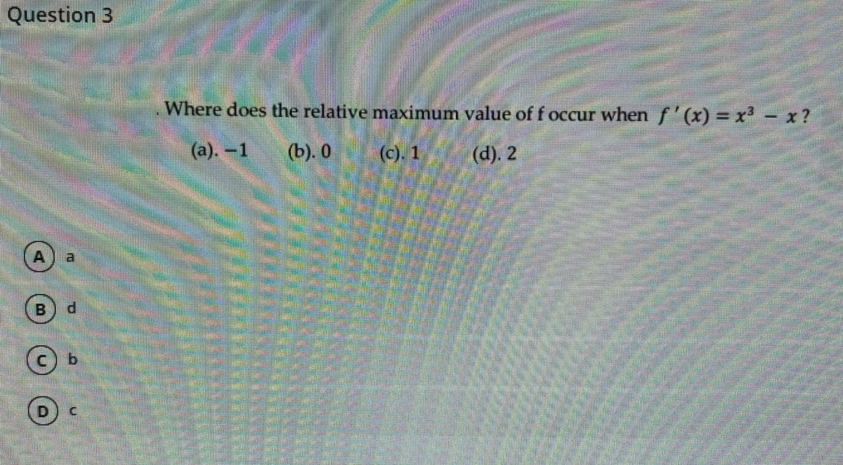 Question 3
Where does the relative maximum value of f occur when f'(x) = x' - x?
(а). —1
(b). 0
(c). 1
(d). 2
A.
B
b.
D.
