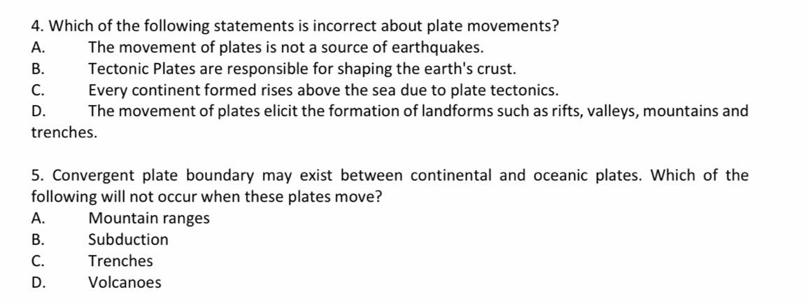4. Which of the following statements is incorrect about plate movements?
The movement of plates is not a source of earthquakes.
Tectonic Plates are responsible for shaping the earth's crust.
Every continent formed rises above the sea due to plate tectonics.
The movement of plates elicit the formation of landforms such as rifts, valleys, mountains and
А.
В.
С.
D.
trenches.
5. Convergent plate boundary may exist between continental and oceanic plates. Which of the
following will not occur when these plates move?
А.
Mountain ranges
В.
Subduction
С.
Trenches
D.
Volcanoes
