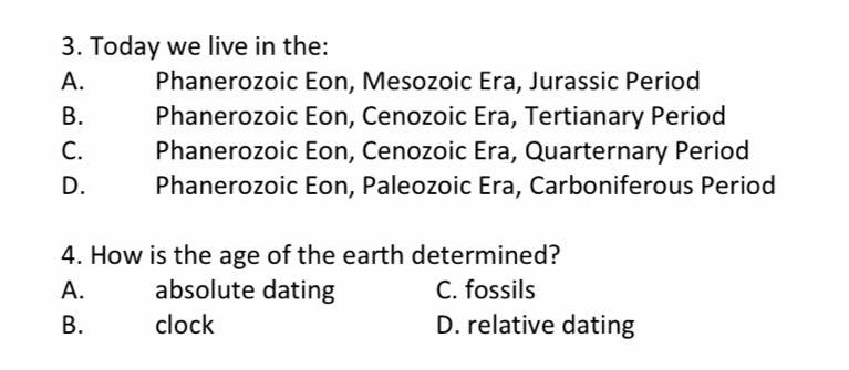 3. Today we live in the:
А.
Phanerozoic Eon, Mesozoic Era, Jurassic Period
Phanerozoic Eon, Cenozoic Era, Tertianary Period
Phanerozoic Eon, Cenozoic Era, Quarternary Period
Phanerozoic Eon, Paleozoic Era, Carboniferous Period
В.
С.
D.
4. How is the age of the earth determined?
C. fossils
D. relative dating
А.
absolute dating
clock
B.
