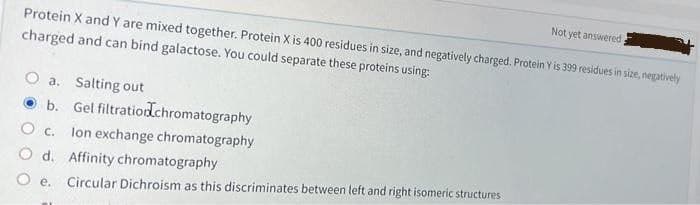 Not yet answered
Protein X and Y are mixed together. Protein X is 400 residues in size, and negatively charged. Protein Y is 399 residues in size, negatively
charged and can bind galactose. You could separate these proteins using:
O a. Salting out
O b. Gel filtratiodchromatography
lon exchange chromatography
O d. Affinity chromatography
Circular Dichroism as this discriminates between left and right isomeric structures
O e.
