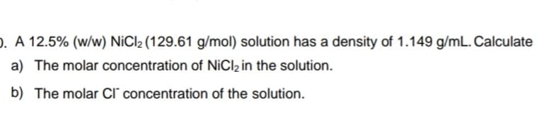 ). A 12.5% (w/w) NiCl2 (129.61 g/mol) solution has a density of 1.149 g/mL. Calculate
a) The molar concentration of NiCl2 in the solution.
b) The molar Cl' concentration of the solution.
