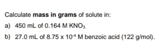 Calculate mass in grams of solute in:
a) 450 mL of 0.164 M KNO3.
b) 27.0 mL of 8.75 x 104 M benzoic acid (122 g/mol).
