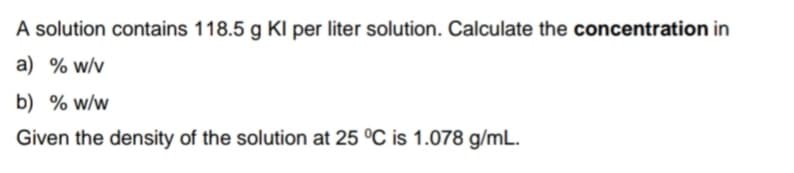 A solution contains 118.5 g KI per liter solution. Calculate the concentration in
a) % w/v
b) % w/w
Given the density of the solution at 25 °C is 1.078 g/mL.
