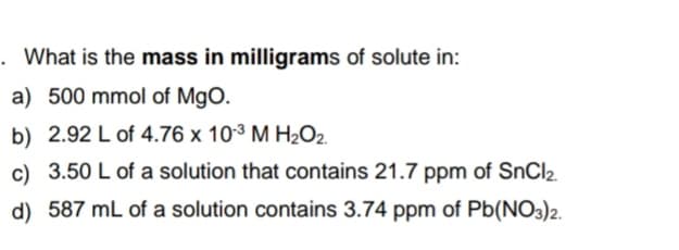 . What is the mass in milligrams of solute in:
a) 500 mmol of MgO.
b) 2.92 L of 4.76 x 10³ M H2O2.
c) 3.50 L of a solution that contains 21.7 ppm of SnCl2.
d) 587 mL of a solution contains 3.74 ppm of Pb(NO3)2.
