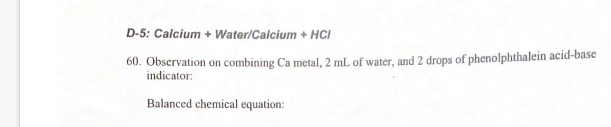 D-5: Calcium + Water/Calcium + HCI
60. Observation on combining Ca metal, 2 mL of water, and 2 drops of phenolphthalein acid-base
indicator:
Balanced chemical equation:
