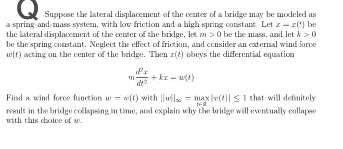 Suppose the lateral displacement of the center of a bridge may be modeled as
a spring-and-mass system, with low friction and a high spring constant. Let r = 1(t) be
the lateral displacement of the center of the bridge, let m>0 be the mass, and let k > 0
be the spring constant. Neglect the effect of friction, and consider an external wind force
w(t) acting on the center of the bridge. Then r(t) obeys the differential equation
+ kr = w(t)
m
dt?
Find a wind force function w = w(t) with ||w|| = max |w(t)| <1 that will definitely
tER
result in the bridge collapsing in time, and explain why the bridge will eventually collapse
with this choice of w.
