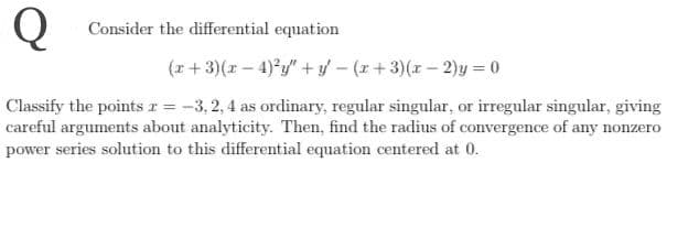 Q
Consider the differential equation
(x + 3)(r – 4)*y" + yf – (r + 3)(r – 2)y = 0
Classify the points r = -3, 2, 4 as ordinary, regular singular, or irregular singular, giving
careful arguments about analyticity. Then, find the radius of convergence of any nonzero
power series solution to this differential equation centered at 0.
