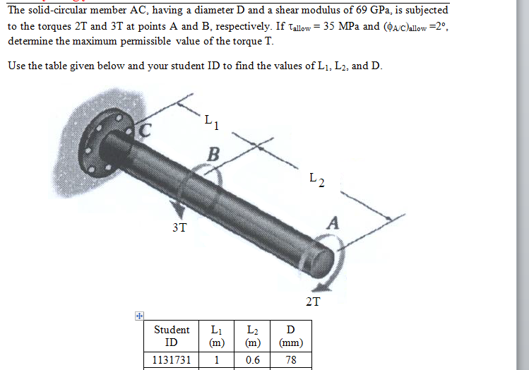 The solid-circular member AC, having a diameter D and a shear modulus of 69 GPa, is subjected
to the torques 2T and 3T at points A and B, respectively. If Tallow = 35 MPa and (OA/c)allow =2°.
detemine the maximum pemissible value of the torque T.
Use the table given below and your student ID to find the values of L1, L2, and D.
B
A
3T
2T
Student
L1
(m)
L2
(m)
D
ID
(mm)
1131731
1
0.6
78
