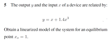 5 The output y and the input æ of a device are related by:
y = r+1.4r
Obtain a linearized model of the system for an equilibrium
point r, = 1.
