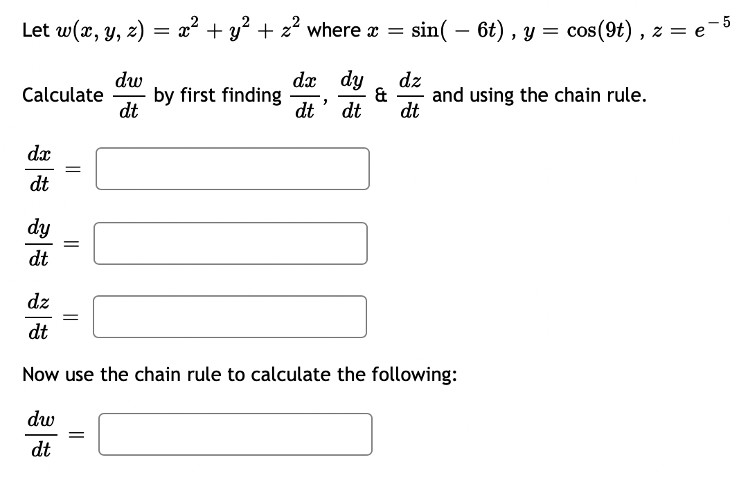Let w(x, y, z) = x² + y² + z² where x
2
Calculate by first finding
dw
dt
dx
dt
dy
dt
||
||
dx dy
dt' dt
||
=
: sin( – 6t), y = cos(9t), z = e
dz
dt
and using the chain rule.
dz
dt
Now use the chain rule to calculate the following:
dw
dt