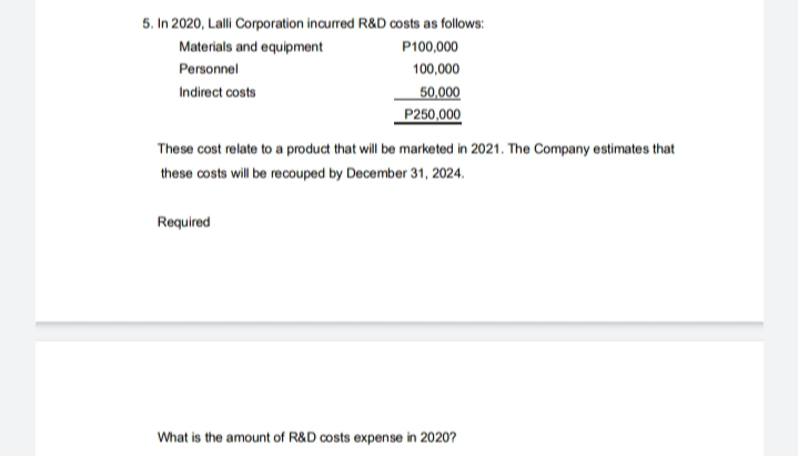 5. In 2020, Lalli Corporation incurred R&D costs as follows:
Materials and equipment
P100,000
Personnel
100,000
Indirect costs
50,000
P250,000
These cost relate to a product that will be marketed in 2021. The Company estimates that
these costs will be recouped by December 31, 2024.
Required
What is the amount of R&D costs expense in 2020?
