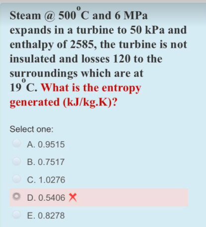Steam @ 500 C and 6 MPa
expands in a turbine to 50 kPa and
enthalpy of 2585, the turbine is not
insulated and losses 120 to the
surroundings which are at
19°C. What is the entropy
generated (kJ/kg.K)?
Select one:
A. 0.9515
B. 0.7517
C. 1.0276
O D. 0.5406 X
E. 0.8278
