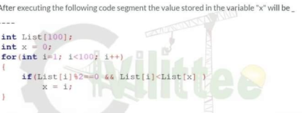 After executing the following code segment the value stored in the variable "x" will be
int List[100];
int x = 0;
for (int i=l; i<100; i++)
ee
if (List [i]$2-0 6& List[i]<List[x] )
x = i;
