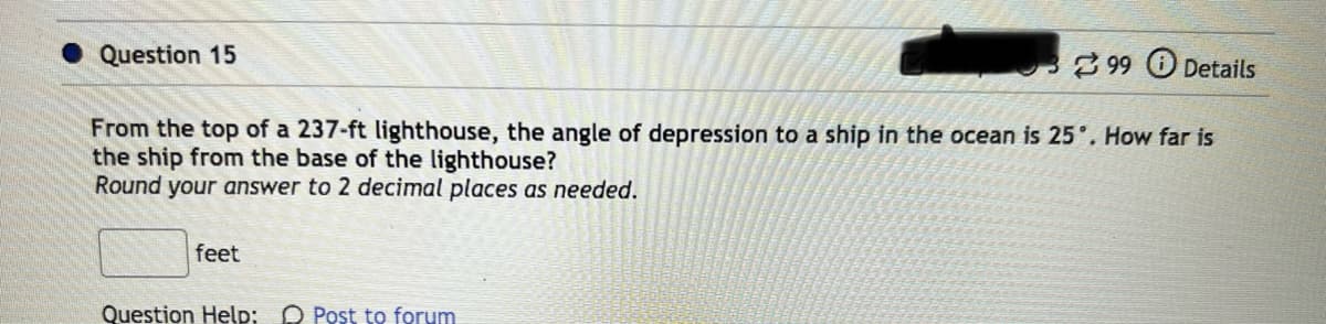 Question 15
From the top of a 237-ft lighthouse, the angle of depression to a ship in the ocean is 25°. How far is
the ship from the base of the lighthouse?
Round your answer to 2 decimal places as needed.
feet
99 Details
Question Help: Post to forum