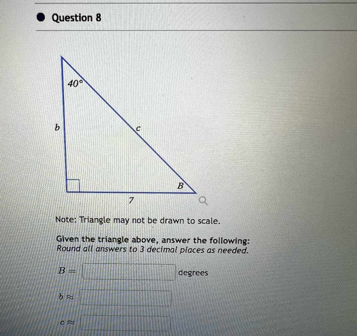 Question 8
40°
B=
៦~
7
Q
Note: Triangle may not be drawn to scale.
Given the triangle above, answer the following:
Round all answers to 3 decimal places as needed.
CA
C
B
degrees