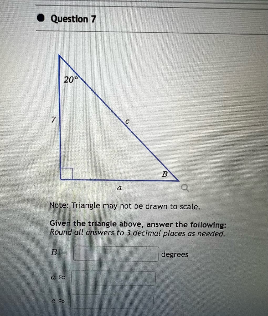 Question 7
7
20°
B=
an
a
Note: Triangle may not be drawn to scale.
Given the triangle above, answer the following:
Round all answers to 3 decimal places as needed.
CE
C
B
degrees
