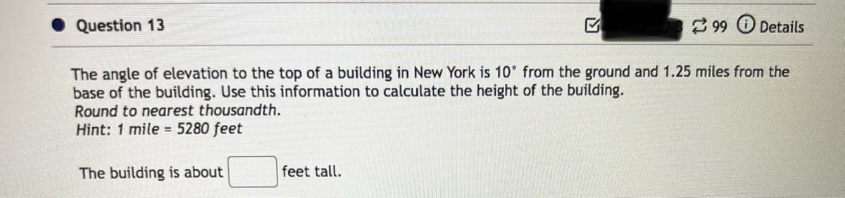Question 13
The angle of elevation to the top of a building in New York is 10° from the ground and 1.25 miles from the
base of the building. Use this information to calculate the height of the building.
Round to nearest thousandth.
Hint: 1 mile = 5280 feet
The building is about
99 Details
feet tall.
