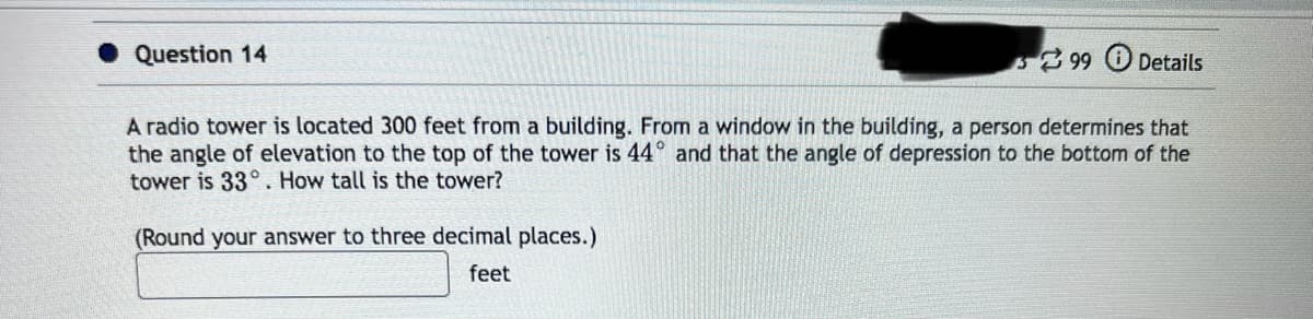 Question 14
99 Details
A radio tower is located 300 feet from a building. From a window in the building, a person determines that
the angle of elevation to the top of the tower is 44° and that the angle of depression to the bottom of the
tower is 33°. How tall is the tower?
(Round your answer to three decimal places.)
feet