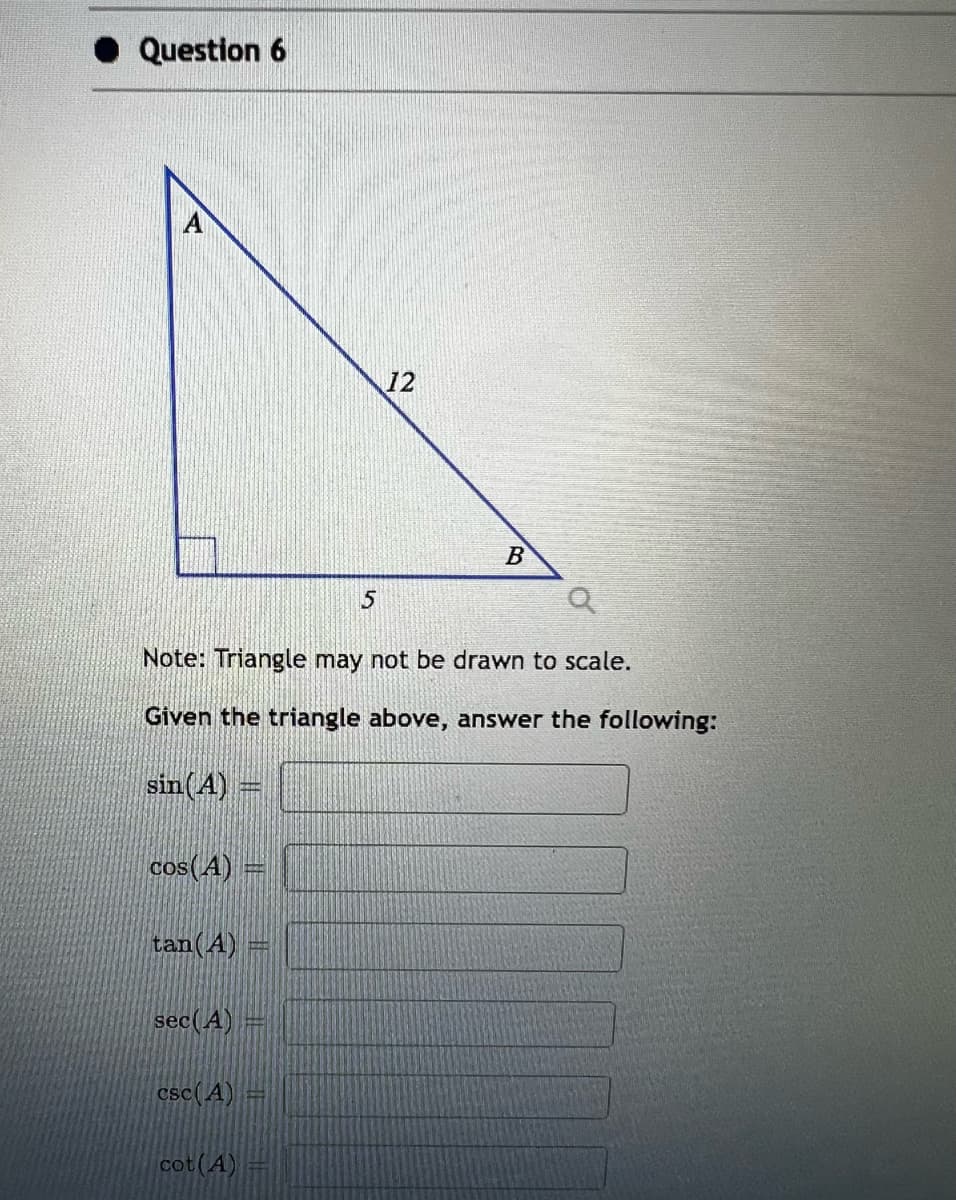 Question 6
cos(A) =
G
tan (A)
Note: Triangle may not be drawn to scale.
Given the triangle above, answer the following:
sin (A) =
sec (A)
csc (A)
cot (A)
5
A
12
B