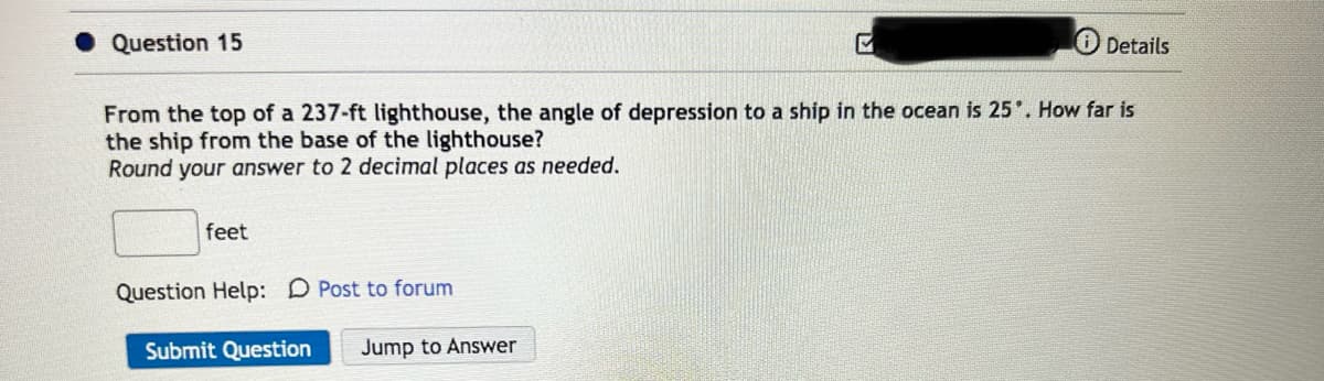 Question 15
From the top of a 237-ft lighthouse, the angle of depression to a ship in the ocean is 25°. How far is
the ship from the base of the lighthouse?
Round your answer to 2 decimal places as needed.
feet
Details
Question Help: D Post to forum
Submit Question Jump to Answer