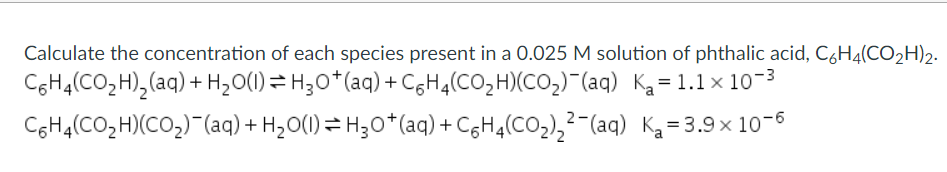 Calculate the concentration of each species present in a 0.025 M solution of phthalic acid, C6H4(CO2H)2.
C6HĄ(CO2H),(aq) + H,O(1) = H;0*(aq) +C6H4(CO2H)(CO2)¯(aq) Ką=1.1×10-3
CoH4(CO,H)(CO2)-(aq)+ HzO(1)= H30*(aq) + CgHq(CO2),²-(aq) Ką=3.9x 10-6

