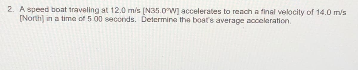 2. A speed boat traveling at 12.0 m/s [N35.0°W] accelerates to reach a final velocity of 14.0 m/s
[North] in a time of 5.00 seconds. Determine the boat's average acceleration.
