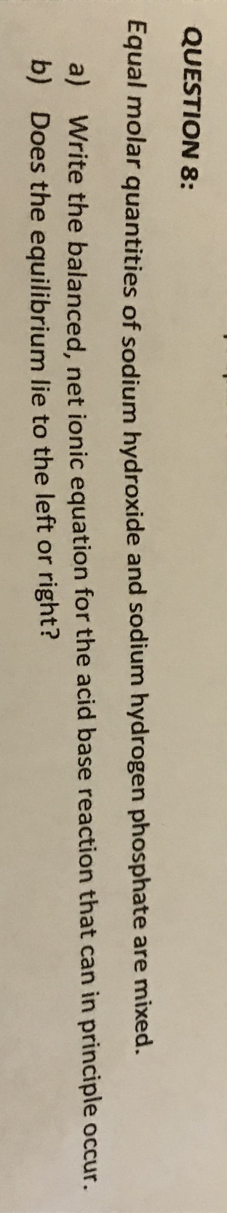 QUESTION 8:
Equal molar quantities of sodium hydroxide and sodium hydrogen phosphate are mixed.
a) Write the balanced, net ionic equation for the acid base reaction that can in principle occur.
b) Does the equilibrium lie to the left or right?
