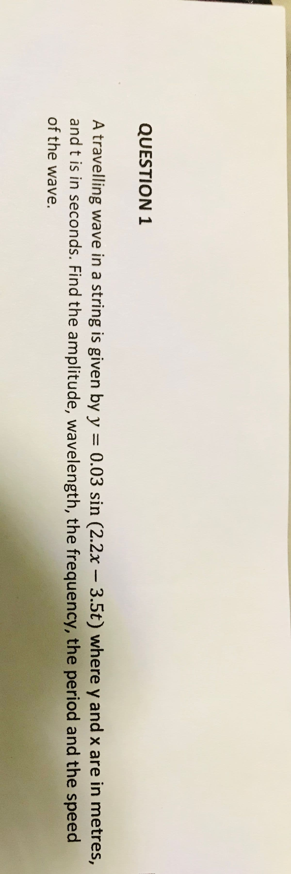 QUESTION 1
A travelling wave in a string is given by y = 0.03 sin (2.2x – 3.5t) where y and x are in metres,
and t is in seconds. Find the amplitude, wavelength, the frequency, the period and the speed
%3D
of the wave.
