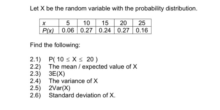 Let X be the random variable with the probability distribution.
5 10
0.06 0.27 0.24 0.27 0.16
15
20
25
P(x)
Find the following:
2.1) P( 10 < X < 20 )
2.2) The mean / expected value of X
2.3) ЗЕ(X)
2.4) The variance of X
2.5) 2Var(X)
2.6) Standard deviation of X.
