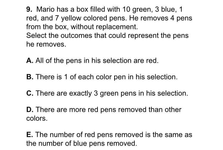 9. Mario has a box filled with 10 green, 3 blue, 1
red, and 7 yellow colored pens. He removes 4 pens
from the box, without replacement.
Select the outcomes that could represent the pens
he removes.
A. All of the pens in his selection are red.
B. There is 1 of each color pen in his selection.
C. There are exactly 3 green pens in his selection.
D. There are more red pens removed than other
colors.
E. The number of red pens removed is the same as
the number of blue pens removed.

