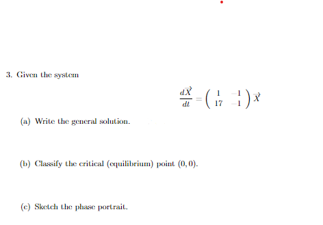 3. Given the system
dX
dl
17
(a) Write the general solution.
(b) Classify the critical (cquilibrium) point (0, 0).
(c) Sketch the phase portrait.
