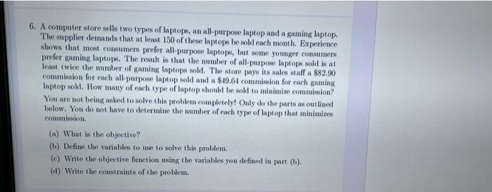 6. A computer store sells two types of laptops, an all-purpose laptop and a gaming laptop.
The supplier demands that at least 150 of these laptops be sold each month. Experience
shows that most consumers prefer all-purpose laptops, but some younger consumers
prefer gaming laptops. The result is that the mumber of all-purpose laptops sold is at
least twice the number of gaming laptops sold. The store pays its sales staff a $82.90
commission for each all-purpose laptop sold and a $49.64 commision for each gaming
laptop sold. How many of each type of laptop shoukd be sold to minimize commission?
You are not being asked to solve this problem completely! Only do the parts as outlined
below, You do not have to determine the number of each type of laptop that minimizes
commission.
(a) What is the objective?
(b) Define the variables to use to solve this problem.
(c) Write the objective function using the variables you defined in part (b).
(d) Write the constraints of the problem.
