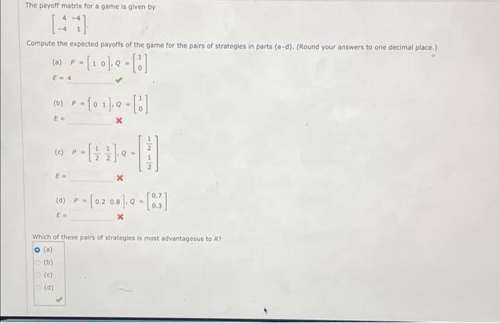 The payoff matrix for a game is given by
4-4
Compute the expected payoffs of the game for the pairs of strategies in parts (a-d). (Round your answers to one decimal place.)
(a) P=
P = [10]. Q = []
E=4
(b) P
P-[01] 9 -[]
(c) P
E-
x
(d) P
Ew
- [0.2 0.8]. Q - [03]
x
Which of these pairs of strategies is most advantageous to R?
(a)
(b)
(c)
(d)
0