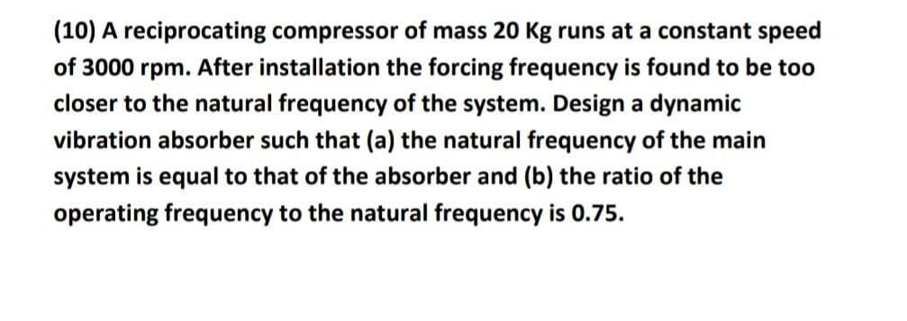 (10) A reciprocating compressor of mass 20 Kg runs at a constant speed
of 3000 rpm. After installation the forcing frequency is found to be too
closer to the natural frequency of the system. Design a dynamic
vibration absorber such that (a) the natural frequency of the main
system is equal to that of the absorber and (b) the ratio of the
operating frequency to the natural frequency is 0.75.
