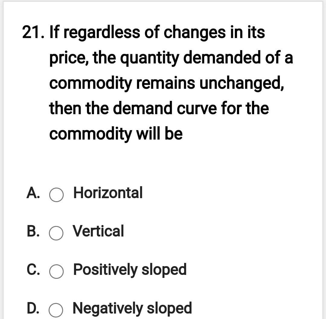 21. If regardless of changes in its
price, the quantity demanded of a
commodity remains unchanged,
then the demand curve for the
commodity will be
A. O Horizontal
B. O Vertical
С.
Positively sloped
D. O Negatively sloped
