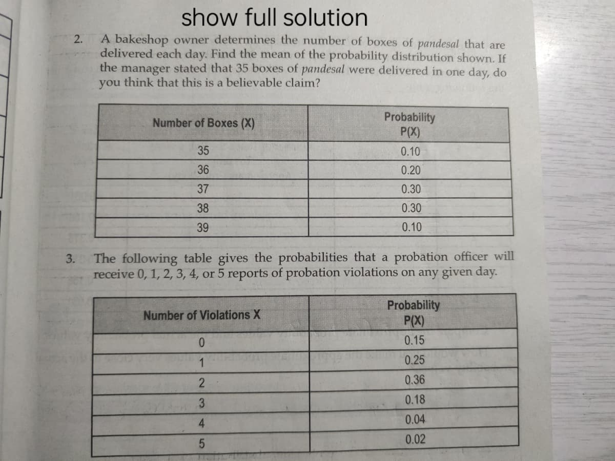 show full solution
A bakeshop owner determines the number of boxes of pandesal that are
delivered each day. Find the mean of the probability distribution shown. If
the manager stated that 35 boxes of pandesal were delivered in one day, do
you think that this is a believable claim?
2.
Probability
P(X)
Number of Boxes (X)
35
0.10
36
0.20
37
0.30
38
0.30
39
0.10
The following table gives the probabilities that a probation officer will
receive 0, 1, 2, 3, 4, or 5 reports of probation violations on any given day.
3.
Probability
P(X)
Number of Violations X
0.15
1
0.25
0.36
3.
0.18
4
0.04
0.02
