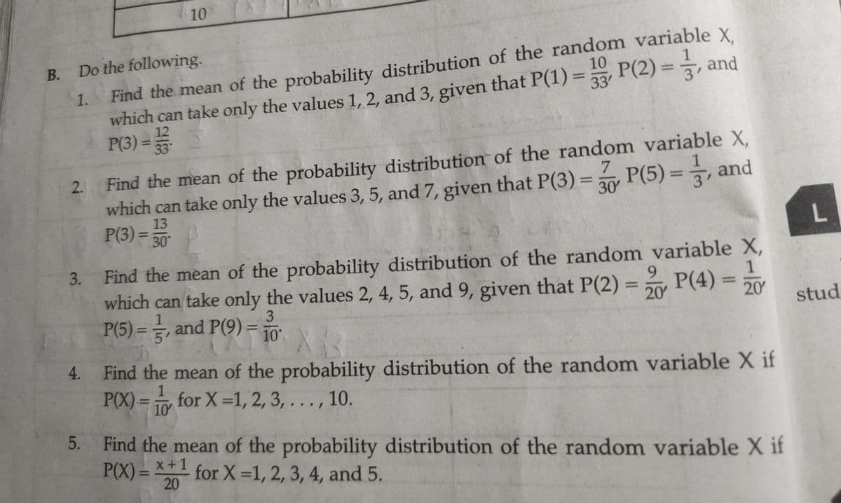 10
Find the mean of the probability distribution of the random variable X
which can take only the values 1, 2, and 3, given that P(1) = P(2)=, and
P(3) ==
B. Do the following.
В.
10
1
1.
%3D
33'
12
%3D
2. Find the mean of the probability distribution of the random variable X,
which can take only the values 3, 5, and 7, given that P(3) = P(5) = , and
13
P(3) =
7.
30
%3D
%3D
30
Find the mean of the probability distribution of the random variable X,
1
which can take only the values 2, 4, 5, and 9, given that P(2) = P(4) = 0Y
3.
9.
%3D
20
3.
-히
P(5) =, and P(9) =
stud
5'
10
4. Find the mean of the probability distribution of the random variable X if
P(X)= for X =1, 2, 3, . . . , 10.
10
5. Find the mean of the probability distribution of the random variable X if
P(X) = *+1
for X 1, 2, 3, 4, and 5.
20
%3D
