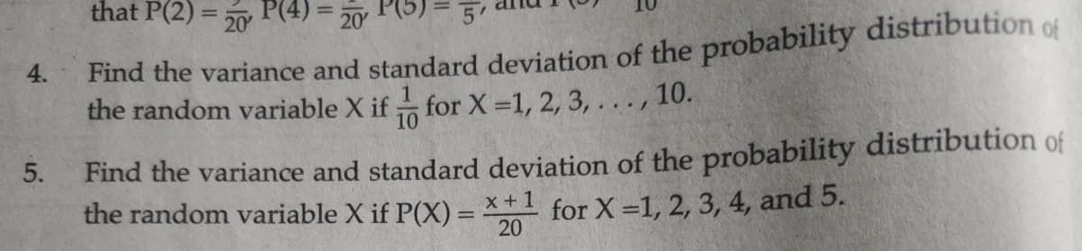 that P(2) = 50 P(4) = 20
Find the variance and standard deviation of the probability distribution of
the random variable X if
4.
for X 1, 2, 3, ..., 10.
10
5.
Find the variance and standard deviation of the probability distribution of
the random variable X if P(X) = x+1 for X =1, 2, 3, 4, and 5.
20
%3D
