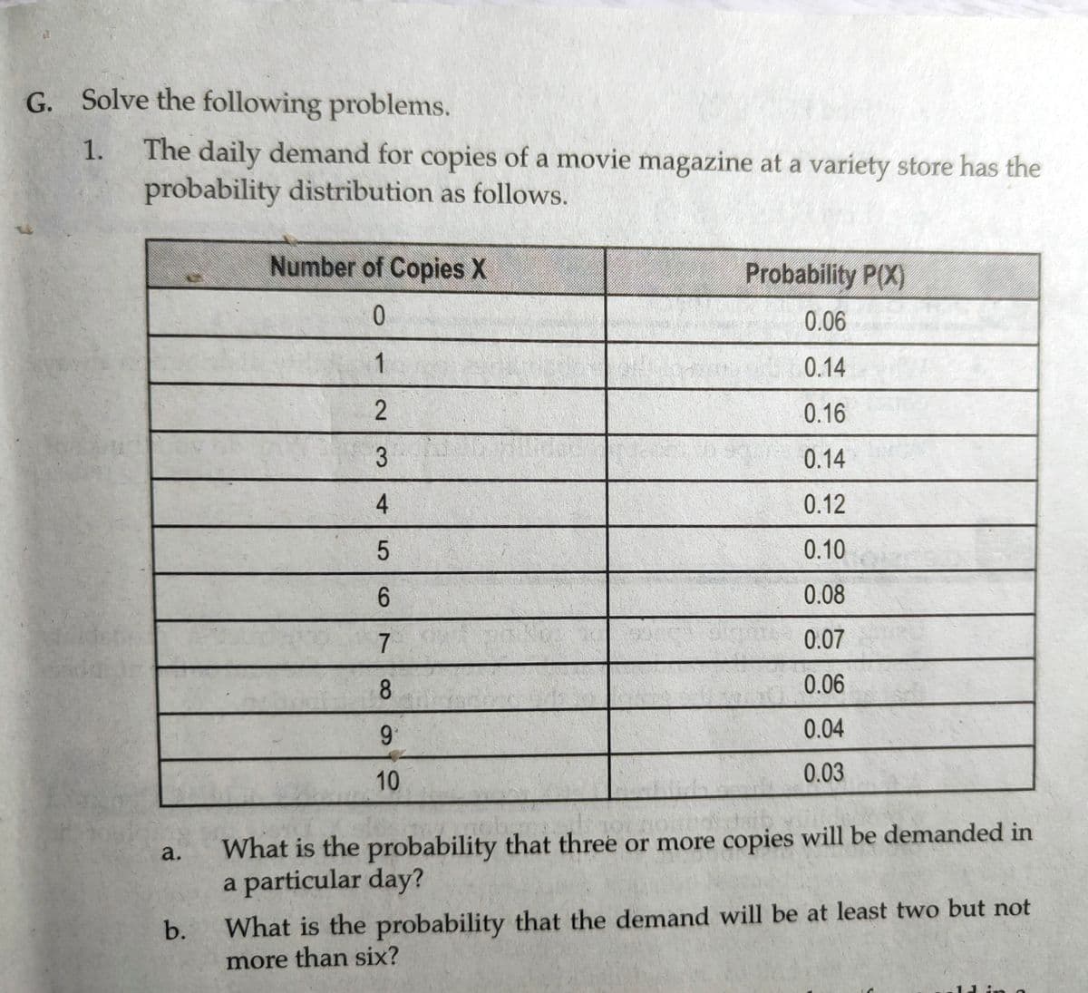 G. Solve the following problems.
The daily demand for copies of a movie magazine at a variety store has the
probability distribution as follows.
1.
Number of Copies X
Probability P(X)
0.06
1
0.14
2
0.16
3
0.14
4
0.12
0.10
6.
0.08
7.
0.07
8.
0.06
9.
0.04
10
0.03
What is the probability that three or more copies will be demanded in
a particular day?
a.
b.
What is the probability that the demand will be at least two but not
more than six?
in
