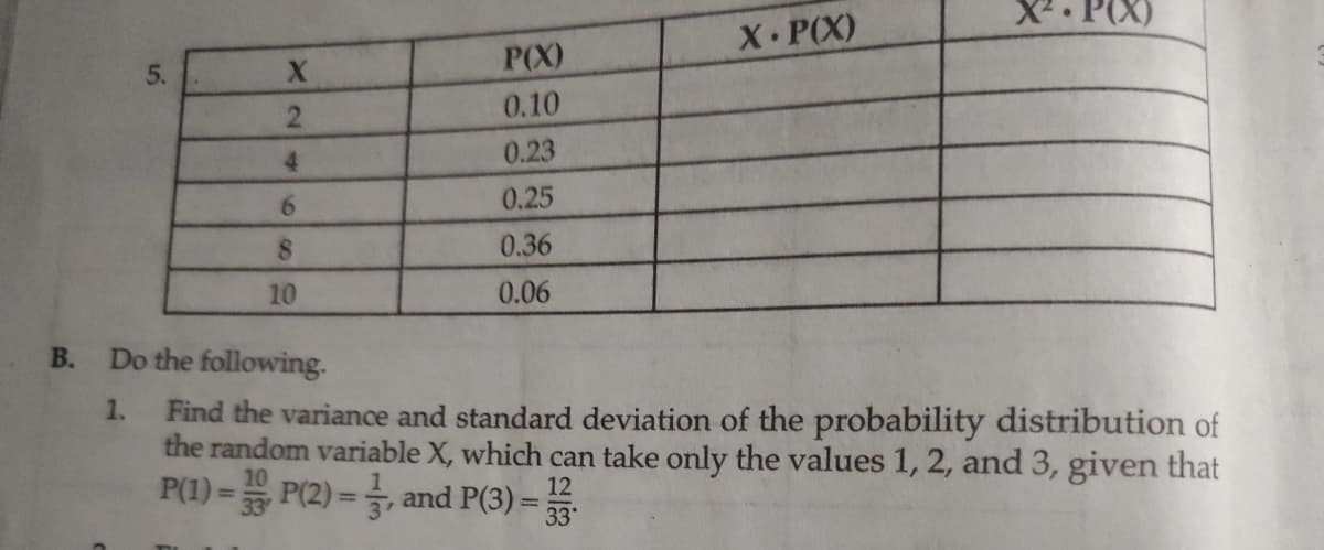 X.P(X)
P(X)
0.10
2
4
0.23
6.
0.25
8.
0.36
10
0.06
В.
Do the following.
Find the variance and standard deviation of the probability distribution of
the random variable X, which can take only the values 1, 2, and 3, given that
P(1) = P(2) =, and P(3) =
1.
12
%3D
33

